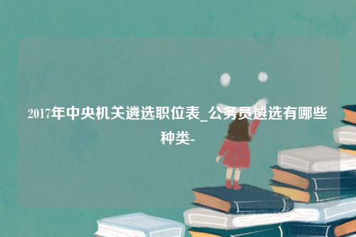 2017年中央机关遴选职位表_公务员遴选有哪些种类-